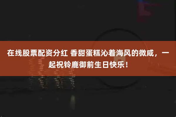 在线股票配资分红 香甜蛋糕沁着海风的微咸，一起祝铃鹿御前生日快乐！