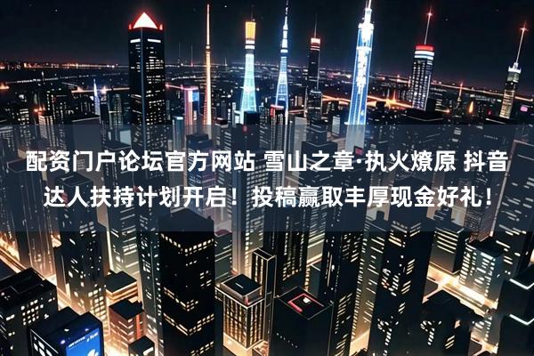 配资门户论坛官方网站 雪山之章·执火燎原 抖音达人扶持计划开启！投稿赢取丰厚现金好礼！