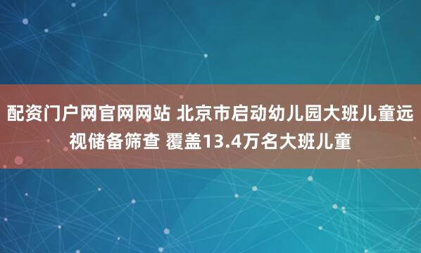 配资门户网官网网站 北京市启动幼儿园大班儿童远视储备筛查 覆盖13.4万名大班儿童