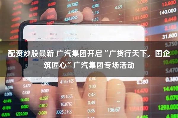 配资炒股最新 广汽集团开启“广货行天下，国企筑匠心”广汽集团专场活动